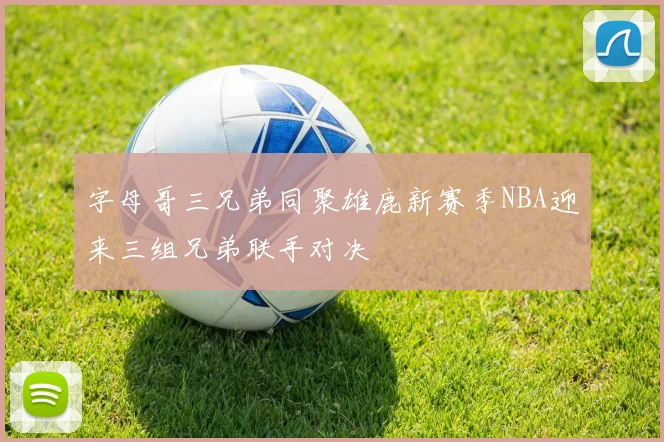 字母哥三兄弟同聚雄鹿新赛季NBA迎来三组兄弟联手对决