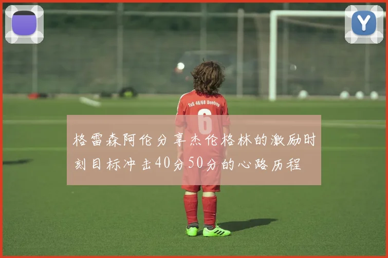 格雷森阿伦分享杰伦格林的激励时刻目标冲击40分50分的心路历程