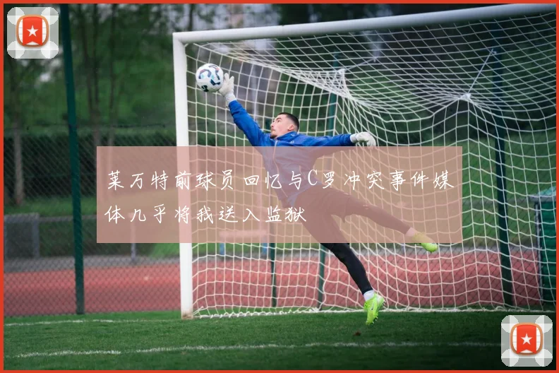 莱万特前球员回忆与C罗冲突事件媒体几乎将我送入监狱