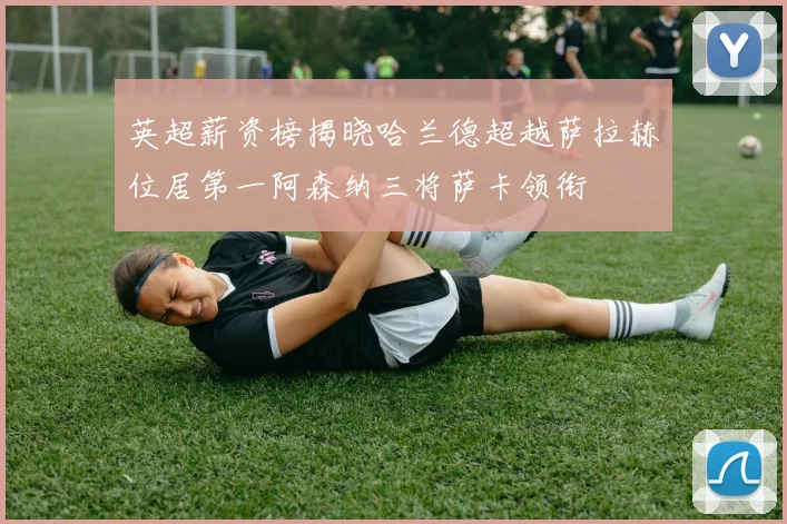 英超薪资榜揭晓哈兰德超越萨拉赫位居第一阿森纳三将萨卡领衔