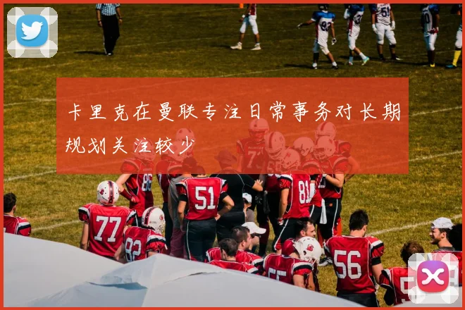 卡里克在曼联专注日常事务对长期规划关注较少