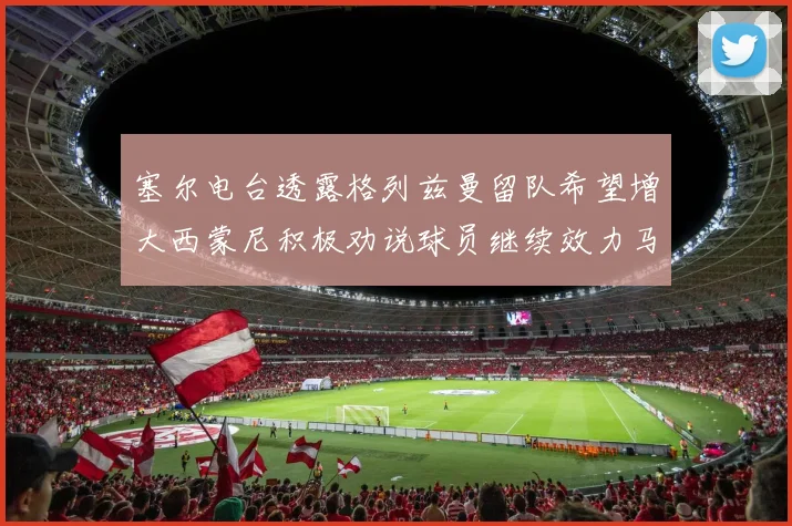 塞尔电台透露格列兹曼留队希望增大西蒙尼积极劝说球员继续效力马竞