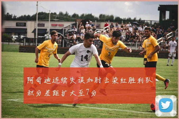 阿奇迪连续失误加肘击染红胜利队积分差距扩大至7分