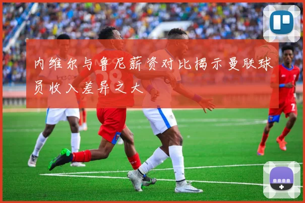 内维尔与鲁尼薪资对比揭示曼联球员收入差异之大