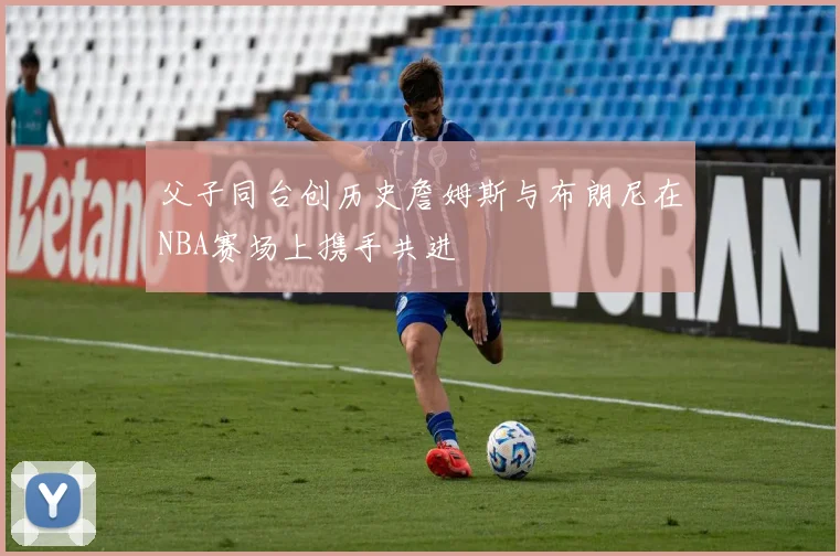 父子同台创历史詹姆斯与布朗尼在NBA赛场上携手共进