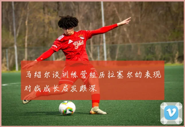 马绍尔谈训练营经历拉塞尔的表现对我成长启发颇深