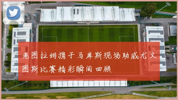 老图拉姆携子马库斯现场助威尤文图斯比赛精彩瞬间回顾
