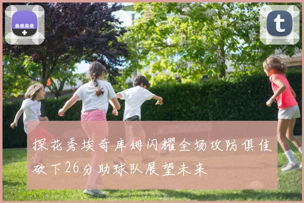 探花秀埃奇库姆闪耀全场攻防俱佳砍下26分助球队展望未来