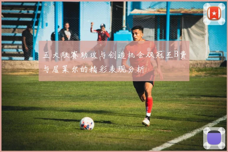 五大联赛助攻与创造机会双冠王B费与居莱尔的精彩表现分析