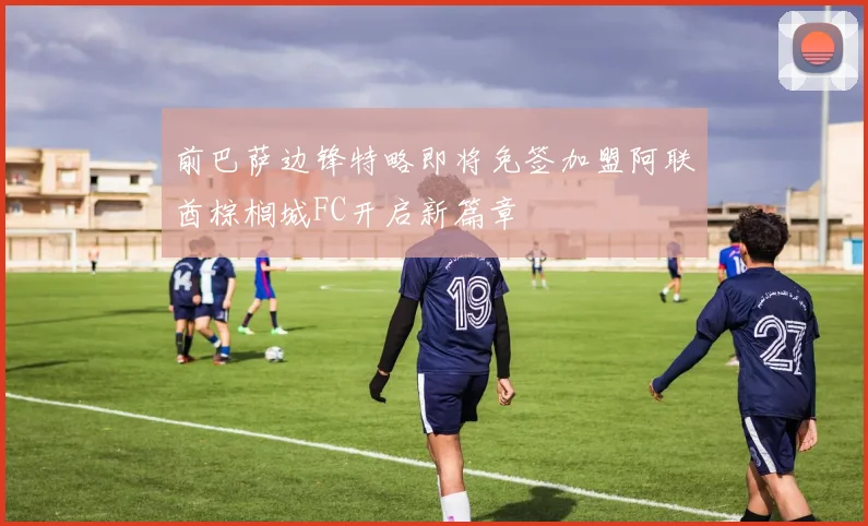 前巴萨边锋特略即将免签加盟阿联酋棕榈城FC开启新篇章