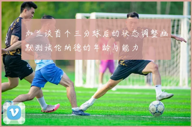 加兰谈首个三分球后的状态调整幽默测试伦纳德的年龄与能力