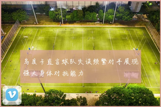 乌度卡直言球队失误频繁对手展现强大身体对抗能力