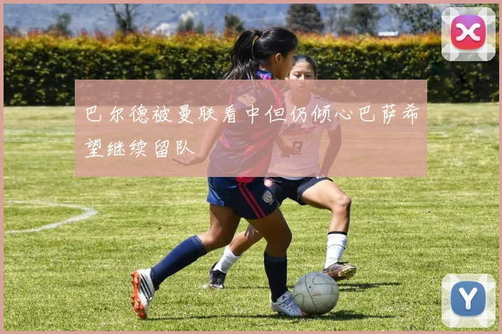 巴尔德被曼联看中但仍倾心巴萨希望继续留队