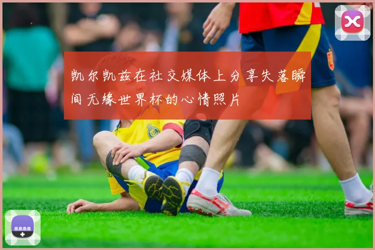 凯尔凯兹在社交媒体上分享失落瞬间无缘世界杯的心情照片