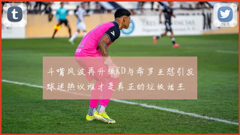 斗嘴风波再升级KD与希罗互怼引发球迷热议谁才是真正的垃圾话王