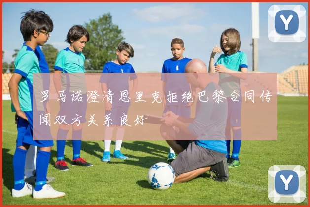 罗马诺澄清恩里克拒绝巴黎合同传闻双方关系良好
