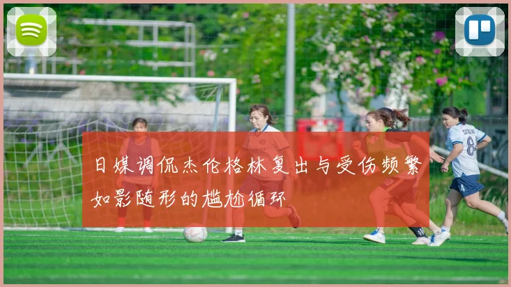 日媒调侃杰伦格林复出与受伤频繁如影随形的尴尬循环