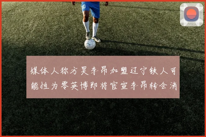 媒体人称方昊李昂加盟辽宁铁人可能性为零英博即将官宣李昂转会消息