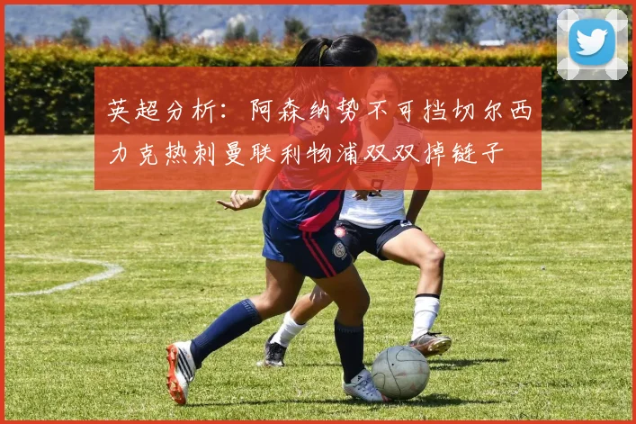 英超分析：阿森纳势不可挡切尔西力克热刺曼联利物浦双双掉链子